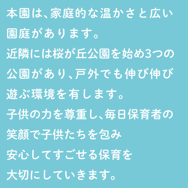 本園は、家庭的な温かさと、広い園庭があります。ちかくには桜が丘公園を始め３つの公園があり、戸外でも伸び伸びあそぶ環境を有します。子どもの力を尊重し毎日保育者の笑顔で子どもたちを包み安心して過ごせる保育を大切にしていきます。